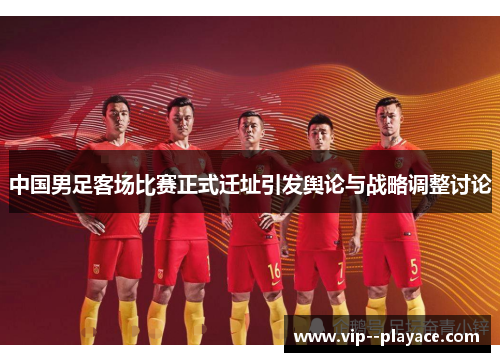 中国男足客场比赛正式迁址引发舆论与战略调整讨论
