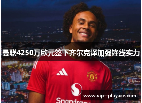 曼联4250万欧元签下齐尔克泽加强锋线实力