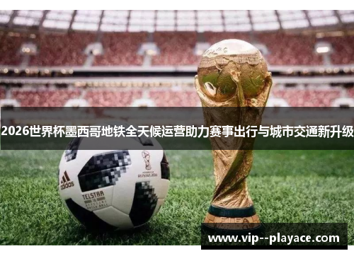 2026世界杯墨西哥地铁全天候运营助力赛事出行与城市交通新升级