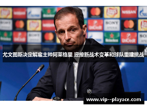 尤文图斯决定解雇主帅阿莱格里 迎接新战术变革和球队重建挑战