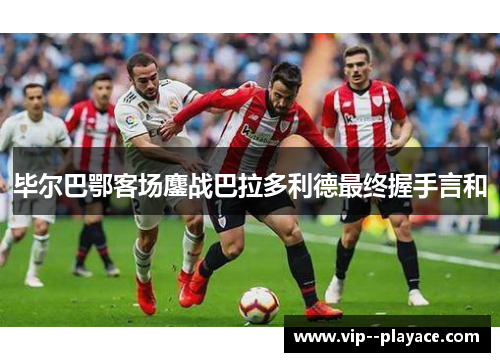 毕尔巴鄂客场鏖战巴拉多利德最终握手言和 毕尔巴鄂客场鏖战巴拉多利德最终握手言和