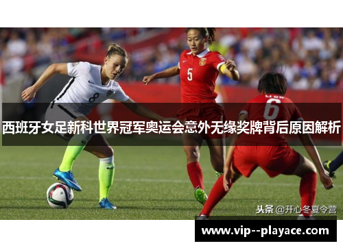 西班牙女足新科世界冠军奥运会意外无缘奖牌背后原因解析 西班牙女足新科世界冠军奥运会意外无缘奖牌背后原因解析