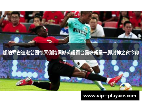 加纳乔古迪逊公园惊天倒钩震撼英超看台曼联新星一脚封神之夜今宵