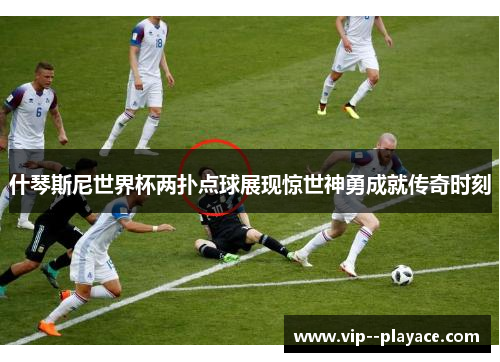 什琴斯尼世界杯两扑点球展现惊世神勇成就传奇时刻 什琴斯尼世界杯两扑点球展现惊世神勇成就传奇时刻