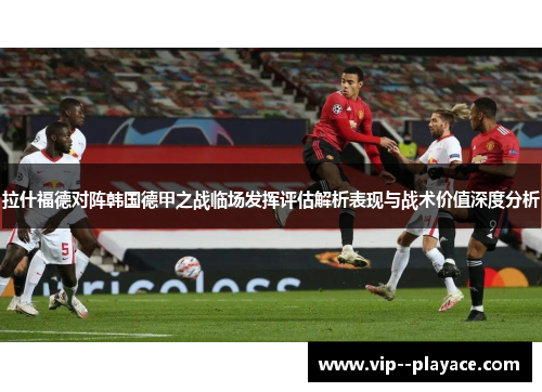 拉什福德对阵韩国德甲之战临场发挥评估解析表现与战术价值深度分析 拉什福德对阵韩国德甲之战临场发挥评估解析表现与战术价值深度分析