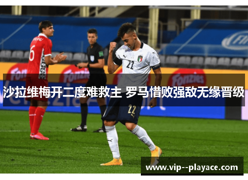 沙拉维梅开二度难救主 罗马惜败强敌无缘晋级 沙拉维梅开二度难救主 罗马惜败强敌无缘晋级